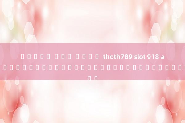 สล็อต แตก ง่าย thoth789 slot 918 auto เกมสล็อตออนไลน์ยอดฮิตในประเทศไทย